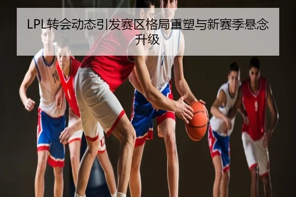 LPL转会动态引发赛区格局重塑与新赛季悬念升级