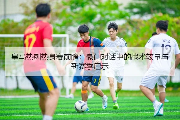 皇马热刺热身赛前瞻：豪门对话中的战术较量与新赛季启示