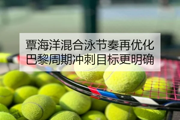 覃海洋混合泳节奏再优化 巴黎周期冲刺目标更明确