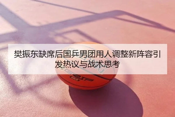 樊振东缺席后国乒男团用人调整新阵容引发热议与战术思考