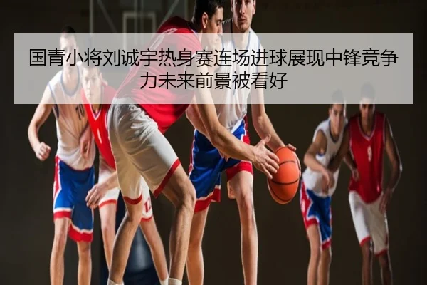 国青小将刘诚宇热身赛连场进球展现中锋竞争力未来前景被看好