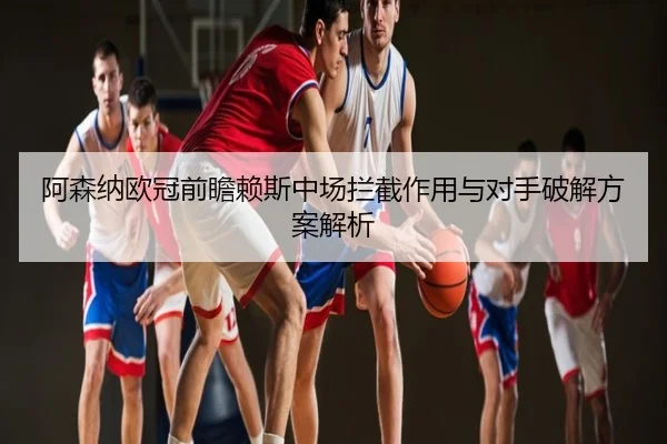 阿森纳欧冠前瞻赖斯中场拦截作用与对手破解方案解析